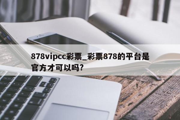 878vipcc彩票_彩票878的平台是官方才可以吗?