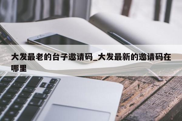 大发最老的台子邀请码_大发最新的邀请码在哪里