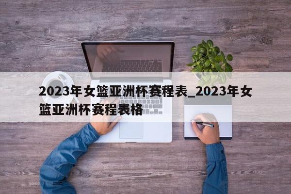 2023年女篮亚洲杯赛程表_2023年女篮亚洲杯赛程表格