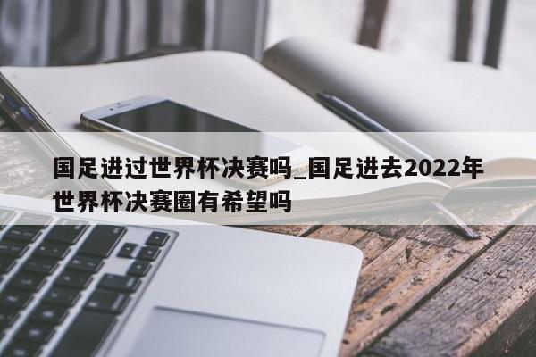 国足进过世界杯决赛吗_国足进去2022年世界杯决赛圈有希望吗