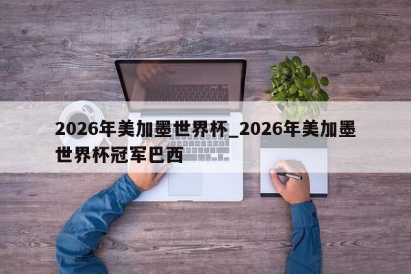 2026年美加墨世界杯_2026年美加墨世界杯冠军巴西