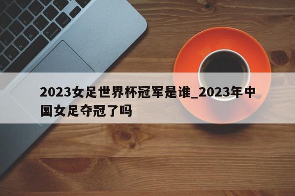 2023女足世界杯冠军是谁_2023年中国女足夺冠了吗