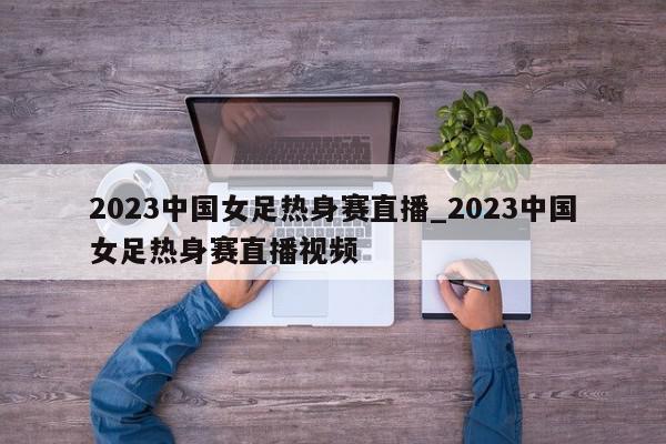 2023中国女足热身赛直播_2023中国女足热身赛直播视频