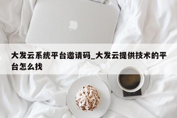 大发云系统平台邀请码_大发云提供技术的平台怎么找