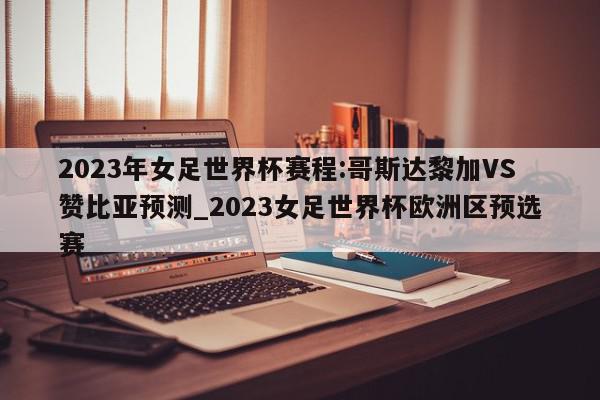 2023年女足世界杯赛程:哥斯达黎加VS赞比亚预测_2023女足世界杯欧洲区预选赛