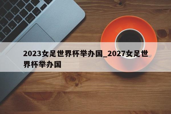 2023女足世界杯举办国_2027女足世界杯举办国