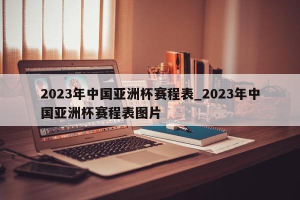 2023年中国亚洲杯赛程表_2023年中国亚洲杯赛程表图片