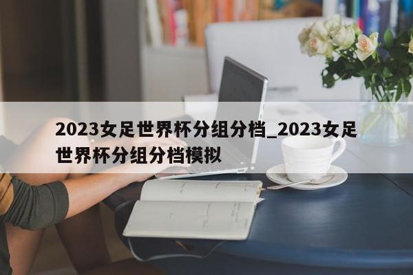 2023女足世界杯分组分档_2023女足世界杯分组分档模拟