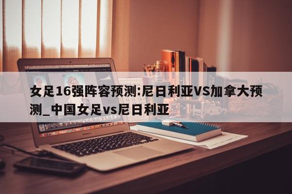 女足16强阵容预测:尼日利亚VS加拿大预测_中国女足vs尼日利亚