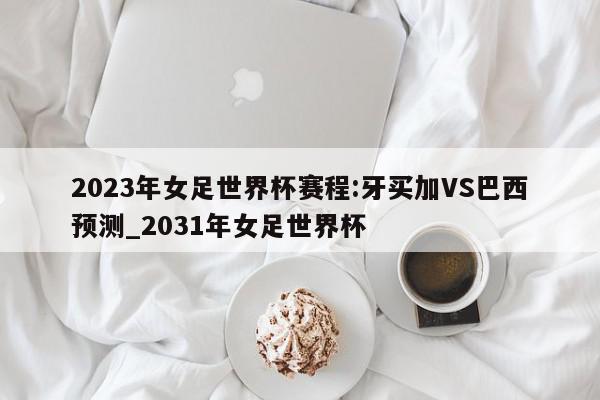 2023年女足世界杯赛程:牙买加VS巴西预测_2031年女足世界杯