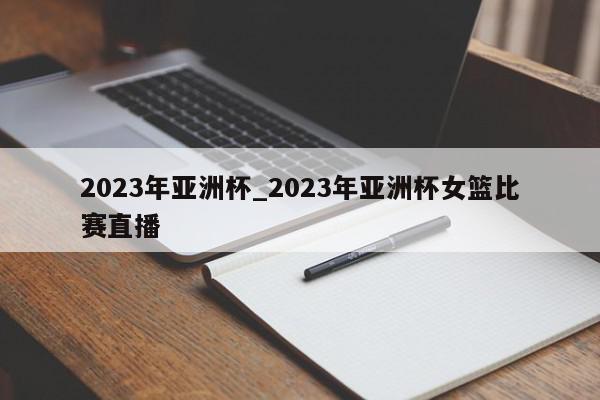 2023年亚洲杯_2023年亚洲杯女篮比赛直播