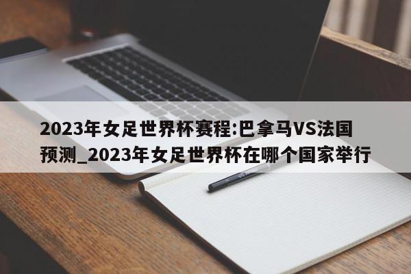 2023年女足世界杯赛程:巴拿马VS法国预测_2023年女足世界杯在哪个国家举行