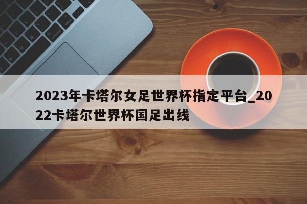 2023年卡塔尔女足世界杯指定平台_2022卡塔尔世界杯国足出线