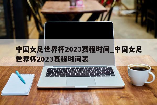 中国女足世界杯2023赛程时间_中国女足世界杯2023赛程时间表