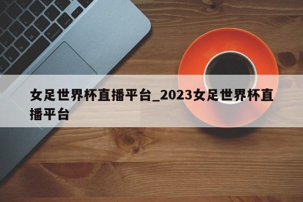 女足世界杯直播平台_2023女足世界杯直播平台