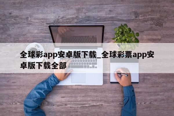 全球彩app安卓版下载_全球彩票app安卓版下载全部