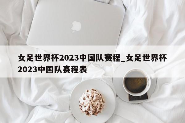 女足世界杯2023中国队赛程_女足世界杯2023中国队赛程表