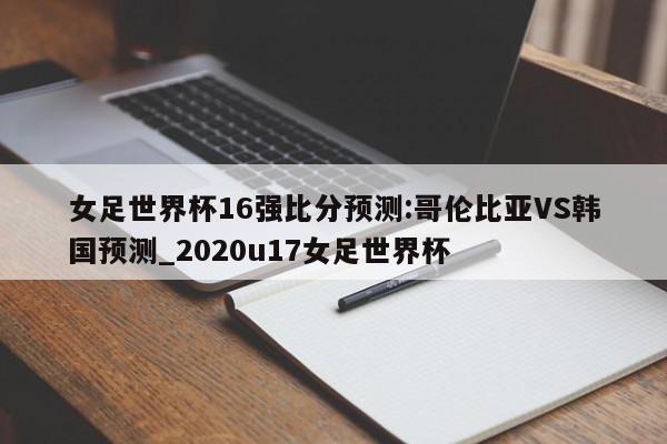 女足世界杯16强比分预测:哥伦比亚VS韩国预测_2020u17女足世界杯