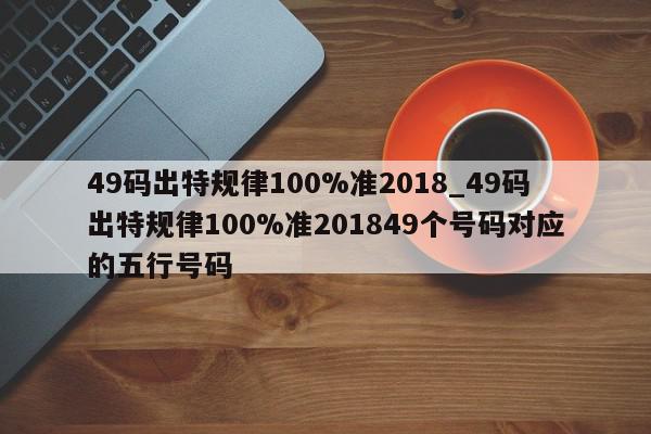 49码出特规律100%准2018_49码出特规律100%准201849个号码对应的五行号码